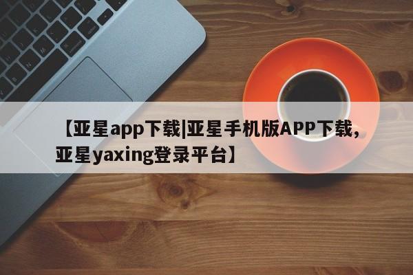 亚星会员平台 亚星代理网管理系统【亚星app下载|亚星手机版APP下载,亚星yaxing登录平台】