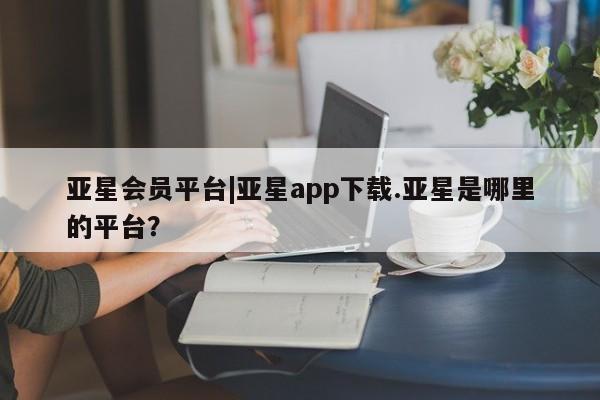 亚星会员平台 亚星代理网管理系统亚星会员平台|亚星app下载.亚星是哪里的平台？