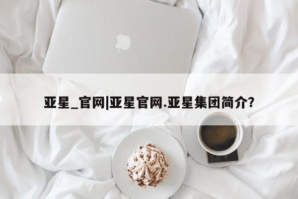 亚星会员平台 亚星代理网管理系统亚星_官网|亚星官网.亚星集团简介？