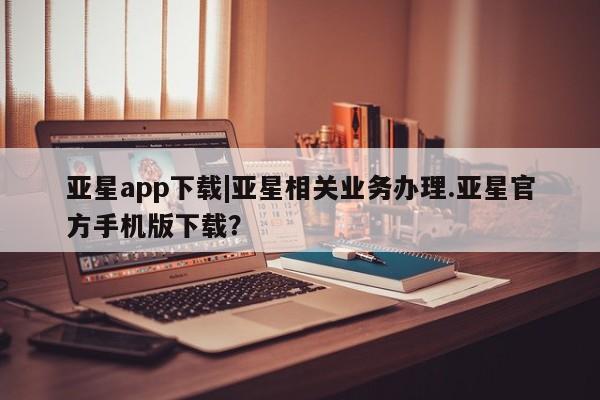 亚星会员平台 亚星代理网管理系统亚星app下载|亚星相关业务办理.亚星官方手机版下载？