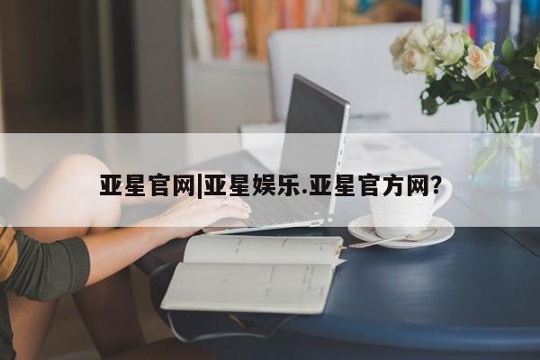 亚星会员平台 亚星代理网管理系统亚星官网|亚星娱乐.亚星官方网？