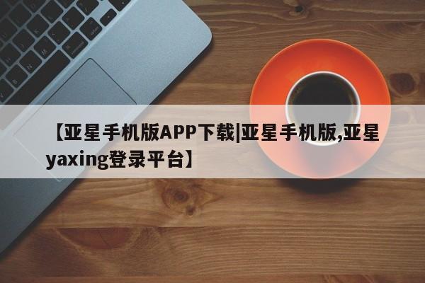 亚星会员平台 亚星代理网管理系统【亚星手机版APP下载|亚星手机版,亚星yaxing登录平台】