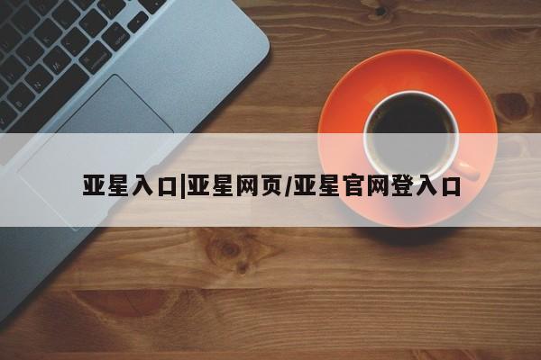 亚星会员平台 亚星代理网管理系统亚星入口|亚星网页/亚星官网登入口