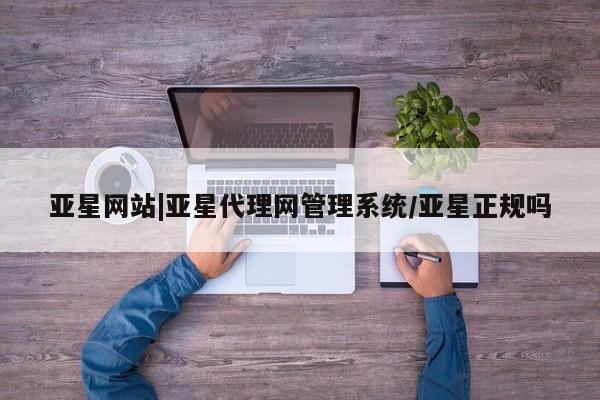 亚星会员平台 亚星代理网管理系统亚星网站|亚星代理网管理系统/亚星正规吗