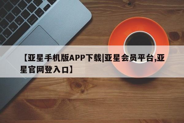 亚星会员平台 亚星代理网管理系统【亚星手机版APP下载|亚星会员平台,亚星官网登入口】