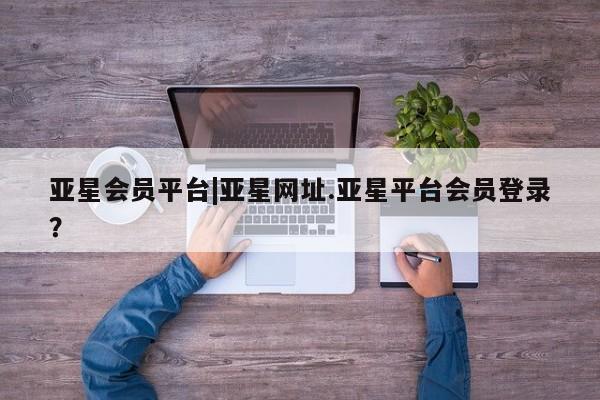 亚星会员平台 亚星代理网管理系统亚星会员平台|亚星网址.亚星平台会员登录？