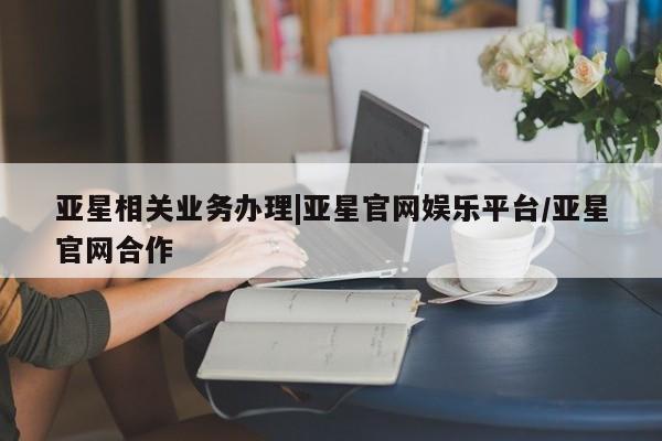 亚星会员平台 亚星代理网管理系统亚星相关业务办理|亚星官网娱乐平台/亚星官网合作