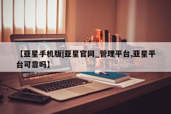 亚星会员平台 亚星代理网管理系统【亚星手机版|亚星官网_管理平台,亚星平台可靠吗】
