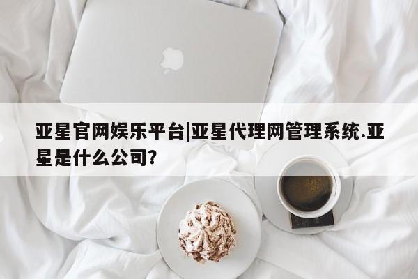 亚星会员平台 亚星代理网管理系统亚星官网娱乐平台|亚星代理网管理系统.亚星是什么公司？