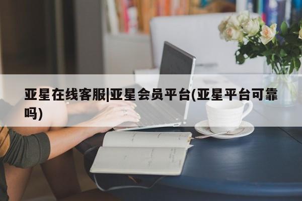 亚星会员平台 亚星代理网管理系统亚星在线客服|亚星会员平台(亚星平台可靠吗)