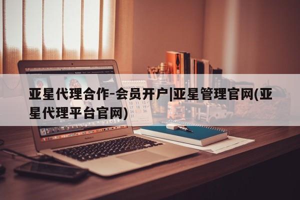 亚星会员平台 亚星代理网管理系统亚星代理合作-会员开户|亚星管理官网(亚星代理平台官网)
