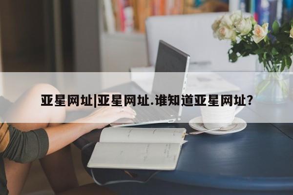 亚星会员平台 亚星代理网管理系统亚星网址|亚星网址.谁知道亚星网址？