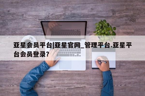 亚星会员平台 亚星代理网管理系统亚星会员平台|亚星官网_管理平台.亚星平台会员登录？
