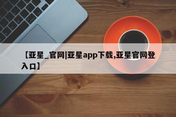 亚星会员平台 亚星代理网管理系统【亚星_官网|亚星app下载,亚星官网登入口】
