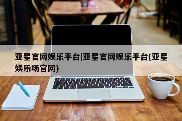 亚星会员平台 亚星代理网管理系统亚星官网娱乐平台|亚星官网娱乐平台(亚星娱乐场官网)