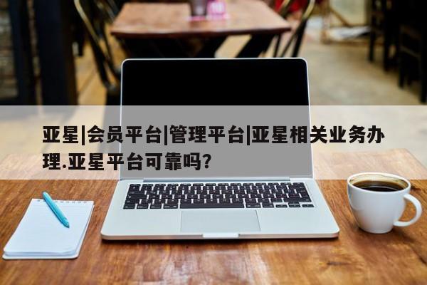 亚星会员平台 亚星代理网管理系统亚星|会员平台|管理平台|亚星相关业务办理.亚星平台可靠吗？