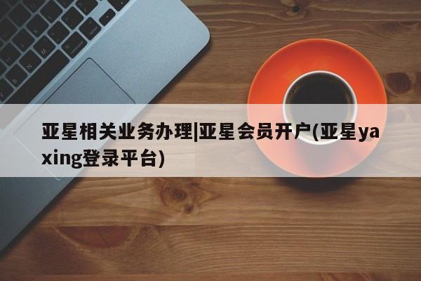 亚星会员平台 亚星代理网管理系统亚星相关业务办理|亚星会员开户(亚星yaxing登录平台)