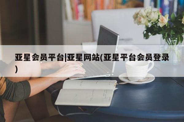 亚星会员平台 亚星代理网管理系统亚星会员平台|亚星网站(亚星平台会员登录)