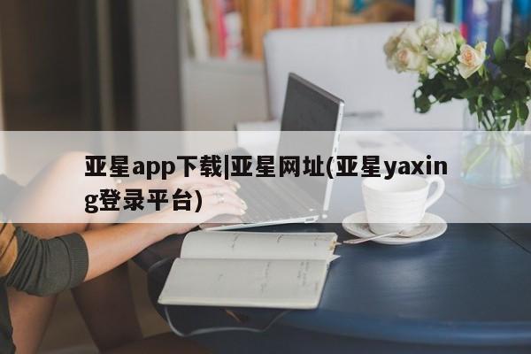 亚星会员平台 亚星代理网管理系统亚星app下载|亚星网址(亚星yaxing登录平台)