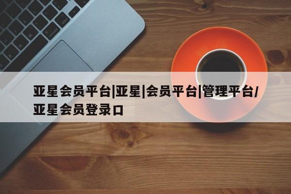 亚星会员平台 亚星代理网管理系统亚星会员平台|亚星|会员平台|管理平台/亚星会员登录口