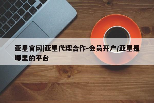 亚星会员平台 亚星代理网管理系统亚星官网|亚星代理合作-会员开户/亚星是哪里的平台