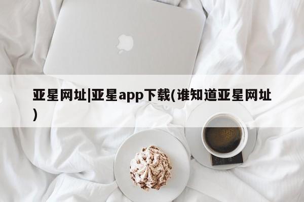 亚星会员平台 亚星代理网管理系统亚星网址|亚星app下载(谁知道亚星网址)