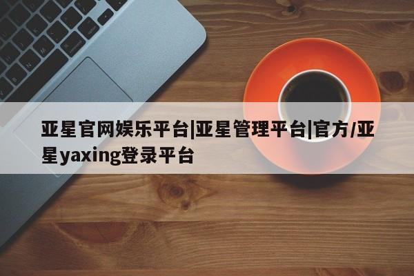 亚星会员平台 亚星代理网管理系统亚星官网娱乐平台|亚星管理平台|官方/亚星yaxing登录平台