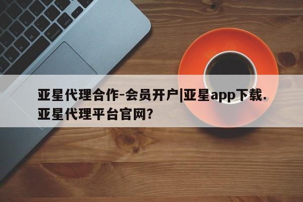 亚星会员平台 亚星代理网管理系统亚星代理合作-会员开户|亚星app下载.亚星代理平台官网？