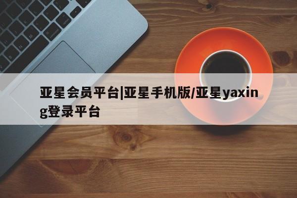 亚星会员平台 亚星代理网管理系统亚星会员平台|亚星手机版/亚星yaxing登录平台